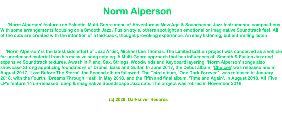  Norm Alperson 'Norm Alperson' features an Eclectic, Multi-Genre menu of Adventurous New Age & Soundscape Jazz Instrumental compositions. With some arrangements focusing on a Smooth Jazz / Fusion style, others spotlight an emotional or imaginative Soundtrack feel. All of the cuts are created with the intention of a laid-back, thought provoking experience. An easy listening, but enthralling listen. 'Norm Alperson' is the latest side effort of Jazz Artist, Michael Lee Thomas. The Limited Edition project was conceived as a vehicle for unreleased material from his massive song catalog. A Multi-Genre approach that has influences of Smooth & Fusion Jazz and expansive Soundtrack textures. Awash in Piano, Sax, Strings, Woodwinds and Keyboard layering, 'Norm Alperson' songs also showcase Strong appetizing foundations of Drums. Bass and Guitar. In June 2017, the Debut album, 'Choices' was released and in August 2017, 'Lost Before The Storm', the Second album followed. The Third album, 'One Dark Forever ', was released in January 2018, with the Fourth, 'Dreams Through Heat', in May 2018, and the Fifth and final album, 'Time and Again', in August 2018. All Five LP's feature 14 un-released, deep & imaginative Soundscape Jazz cuts. The project was retired in November 2018. (c) 2020 Darksilver Records 